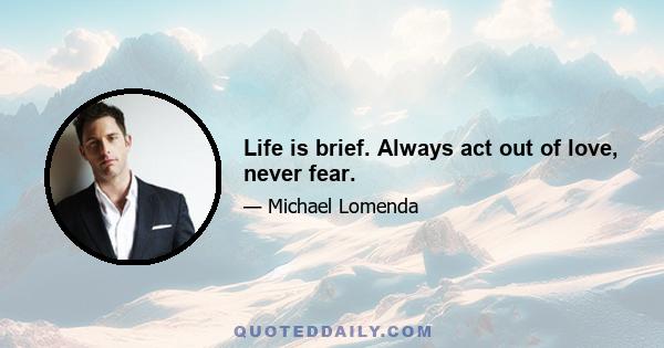 Life is brief. Always act out of love, never fear.