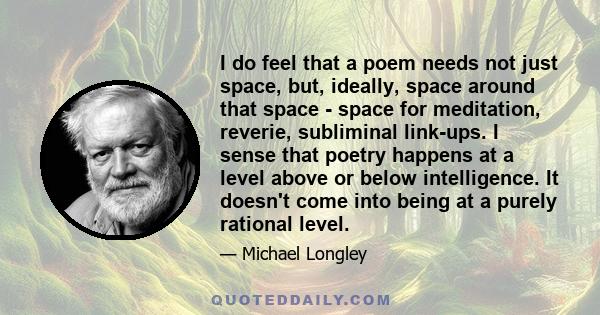 I do feel that a poem needs not just space, but, ideally, space around that space - space for meditation, reverie, subliminal link-ups. I sense that poetry happens at a level above or below intelligence. It doesn't come 