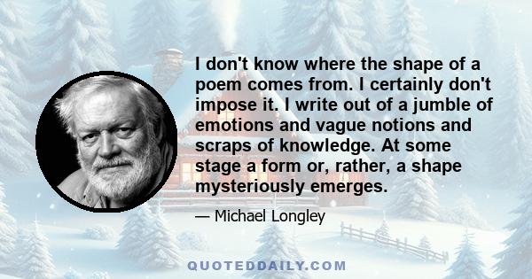 I don't know where the shape of a poem comes from. I certainly don't impose it. I write out of a jumble of emotions and vague notions and scraps of knowledge. At some stage a form or, rather, a shape mysteriously