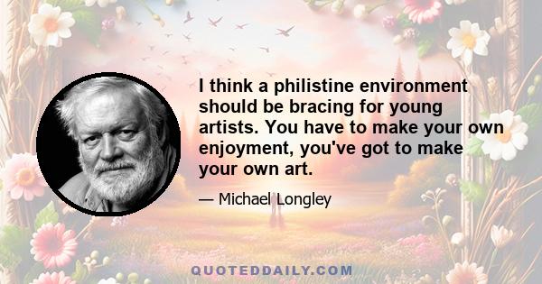 I think a philistine environment should be bracing for young artists. You have to make your own enjoyment, you've got to make your own art.