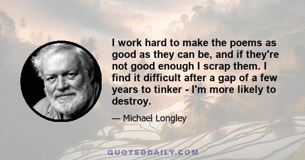 I work hard to make the poems as good as they can be, and if they're not good enough I scrap them. I find it difficult after a gap of a few years to tinker - I'm more likely to destroy.