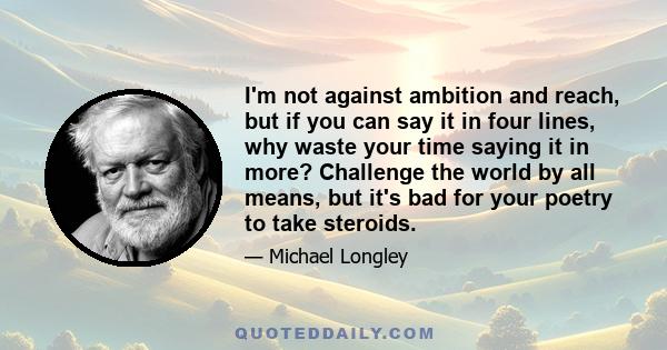 I'm not against ambition and reach, but if you can say it in four lines, why waste your time saying it in more? Challenge the world by all means, but it's bad for your poetry to take steroids.