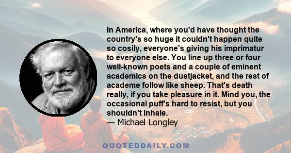 In America, where you'd have thought the country's so huge it couldn't happen quite so cosily, everyone's giving his imprimatur to everyone else. You line up three or four well-known poets and a couple of eminent