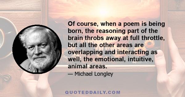 Of course, when a poem is being born, the reasoning part of the brain throbs away at full throttle, but all the other areas are overlapping and interacting as well, the emotional, intuitive, animal areas.