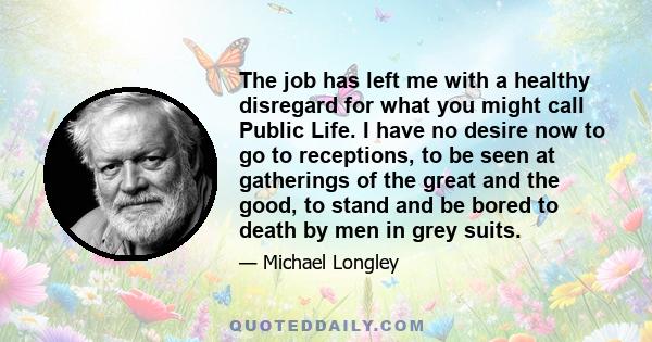 The job has left me with a healthy disregard for what you might call Public Life. I have no desire now to go to receptions, to be seen at gatherings of the great and the good, to stand and be bored to death by men in