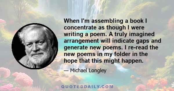 When I'm assembling a book I concentrate as though I were writing a poem. A truly imagined arrangement will indicate gaps and generate new poems. I re-read the new poems in my folder in the hope that this might happen.