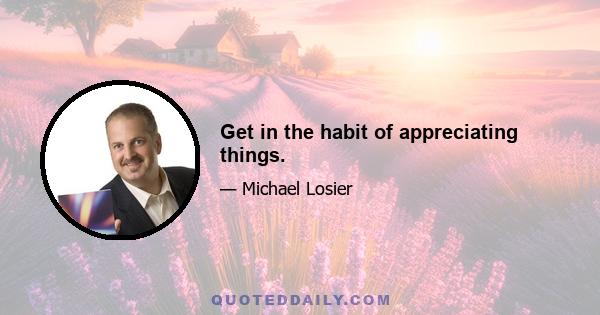 Get in the habit of appreciating things.