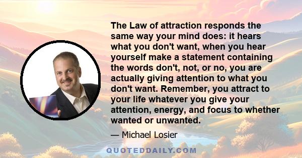 The Law of attraction responds the same way your mind does: it hears what you don't want, when you hear yourself make a statement containing the words don't, not, or no, you are actually giving attention to what you