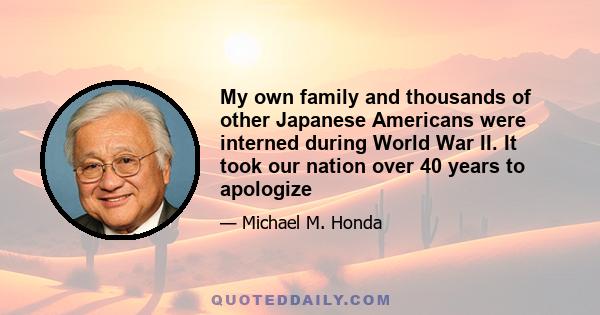 My own family and thousands of other Japanese Americans were interned during World War II. It took our nation over 40 years to apologize