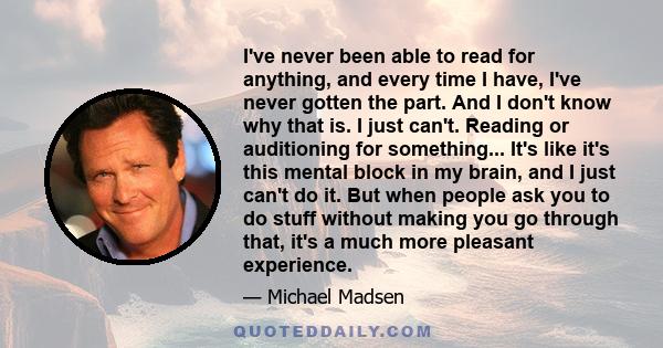 I've never been able to read for anything, and every time I have, I've never gotten the part. And I don't know why that is. I just can't. Reading or auditioning for something... It's like it's this mental block in my