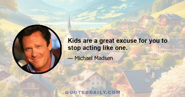 Kids are a great excuse for you to stop acting like one.