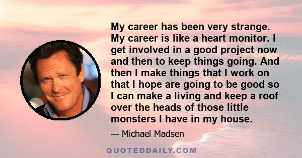 My career has been very strange. My career is like a heart monitor. I get involved in a good project now and then to keep things going. And then I make things that I work on that I hope are going to be good so I can