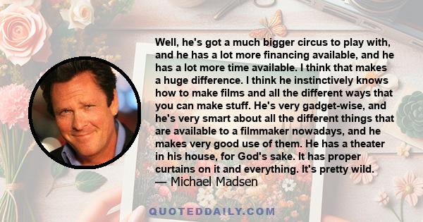 Well, he's got a much bigger circus to play with, and he has a lot more financing available, and he has a lot more time available. I think that makes a huge difference. I think he instinctively knows how to make films