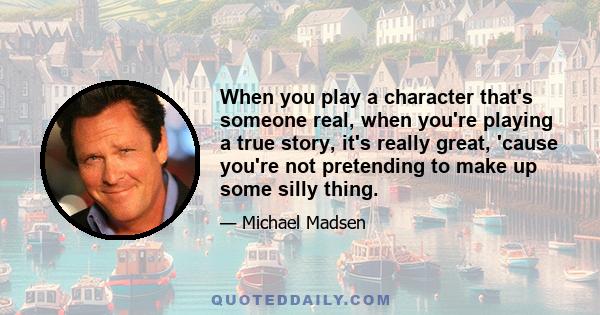 When you play a character that's someone real, when you're playing a true story, it's really great, 'cause you're not pretending to make up some silly thing.