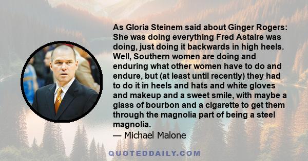 As Gloria Steinem said about Ginger Rogers: She was doing everything Fred Astaire was doing, just doing it backwards in high heels. Well, Southern women are doing and enduring what other women have to do and endure, but 