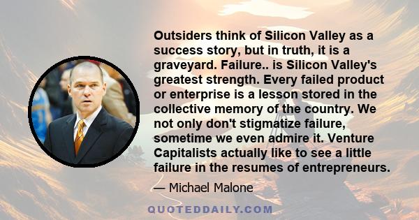 Outsiders think of Silicon Valley as a success story, but in truth, it is a graveyard. Failure.. is Silicon Valley's greatest strength. Every failed product or enterprise is a lesson stored in the collective memory of