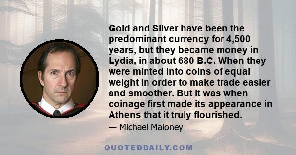 Gold and Silver have been the predominant currency for 4,500 years, but they became money in Lydia, in about 680 B.C. When they were minted into coins of equal weight in order to make trade easier and smoother. But it