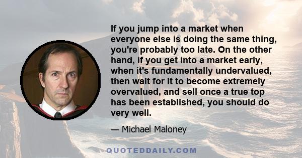 If you jump into a market when everyone else is doing the same thing, you're probably too late. On the other hand, if you get into a market early, when it's fundamentally undervalued, then wait for it to become