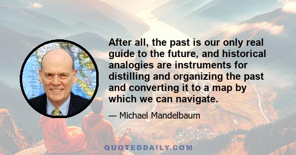 After all, the past is our only real guide to the future, and historical analogies are instruments for distilling and organizing the past and converting it to a map by which we can navigate.