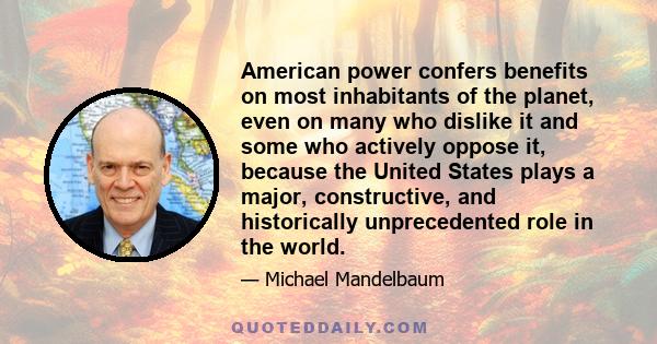 American power confers benefits on most inhabitants of the planet, even on many who dislike it and some who actively oppose it, because the United States plays a major, constructive, and historically unprecedented role