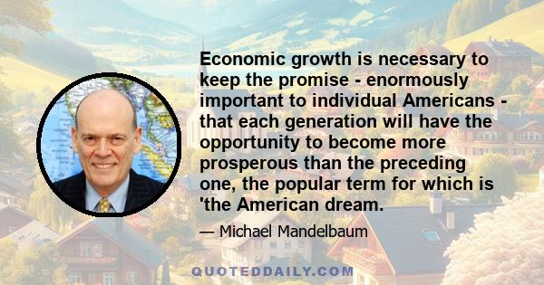 Economic growth is necessary to keep the promise - enormously important to individual Americans - that each generation will have the opportunity to become more prosperous than the preceding one, the popular term for