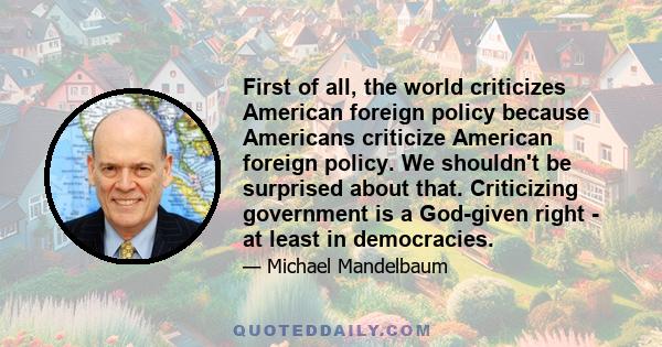 First of all, the world criticizes American foreign policy because Americans criticize American foreign policy. We shouldn't be surprised about that. Criticizing government is a God-given right - at least in democracies.