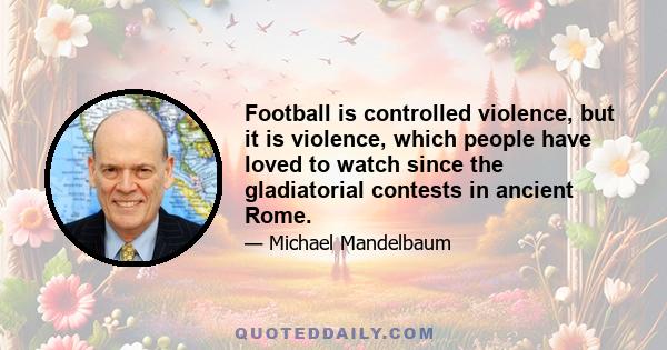 Football is controlled violence, but it is violence, which people have loved to watch since the gladiatorial contests in ancient Rome.