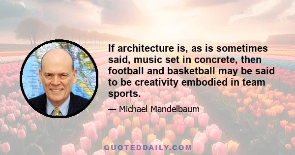 If architecture is, as is sometimes said, music set in concrete, then football and basketball may be said to be creativity embodied in team sports.