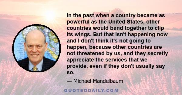 In the past when a country became as powerful as the United States, other countries would band together to clip its wings. But that isn't happening now and I don't think it's not going to happen, because other countries 