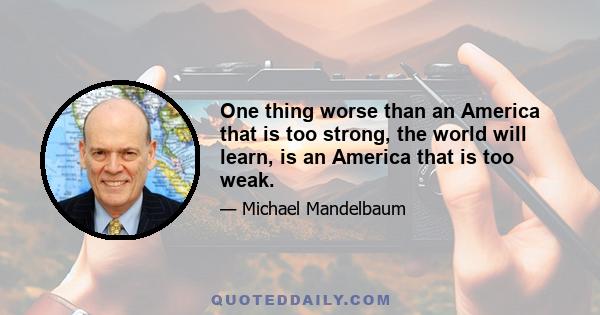 One thing worse than an America that is too strong, the world will learn, is an America that is too weak.