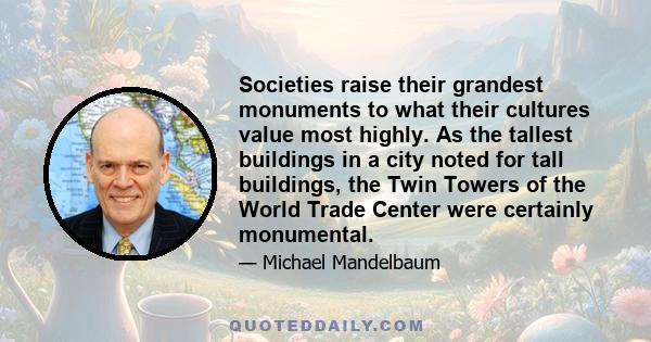 Societies raise their grandest monuments to what their cultures value most highly. As the tallest buildings in a city noted for tall buildings, the Twin Towers of the World Trade Center were certainly monumental.