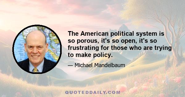 The American political system is so porous, it's so open, it's so frustrating for those who are trying to make policy.