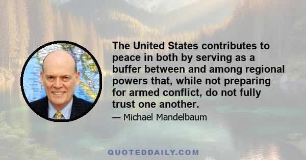 The United States contributes to peace in both by serving as a buffer between and among regional powers that, while not preparing for armed conflict, do not fully trust one another.