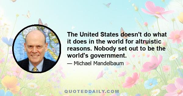 The United States doesn't do what it does in the world for altruistic reasons. Nobody set out to be the world's government.