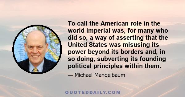 To call the American role in the world imperial was, for many who did so, a way of asserting that the United States was misusing its power beyond its borders and, in so doing, subverting its founding political