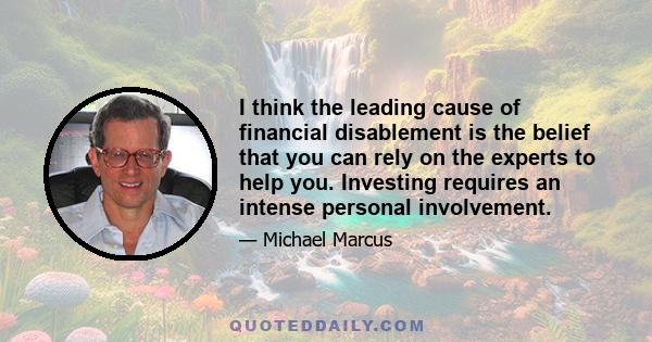 I think the leading cause of financial disablement is the belief that you can rely on the experts to help you. Investing requires an intense personal involvement.