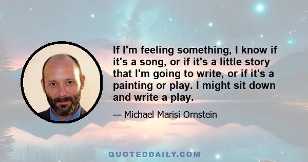 If I'm feeling something, I know if it's a song, or if it's a little story that I'm going to write, or if it's a painting or play. I might sit down and write a play.