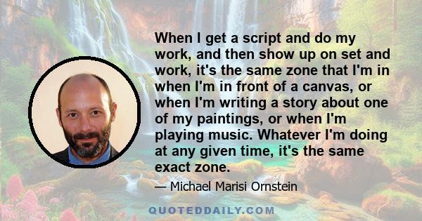 When I get a script and do my work, and then show up on set and work, it's the same zone that I'm in when I'm in front of a canvas, or when I'm writing a story about one of my paintings, or when I'm playing music.