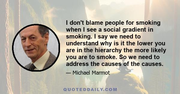 I don't blame people for smoking when I see a social gradient in smoking. I say we need to understand why is it the lower you are in the hierarchy the more likely you are to smoke. So we need to address the causes of