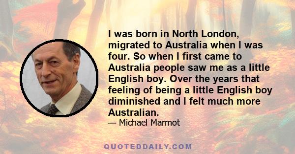 I was born in North London, migrated to Australia when I was four. So when I first came to Australia people saw me as a little English boy. Over the years that feeling of being a little English boy diminished and I felt 