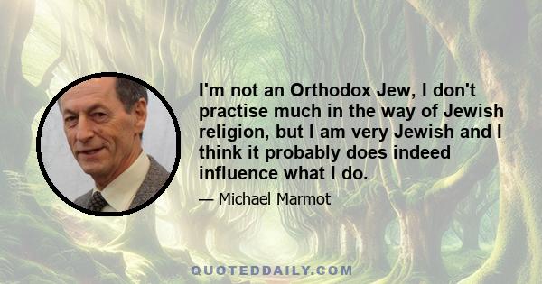 I'm not an Orthodox Jew, I don't practise much in the way of Jewish religion, but I am very Jewish and I think it probably does indeed influence what I do.