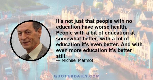 It's not just that people with no education have worse health. People with a bit of education at somewhat better, with a lot of education it's even better. And with even more education it's better still.