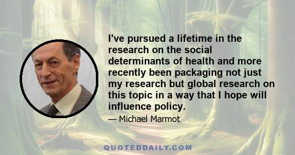 I've pursued a lifetime in the research on the social determinants of health and more recently been packaging not just my research but global research on this topic in a way that I hope will influence policy.