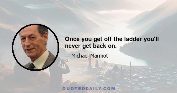 Once you get off the ladder you'll never get back on.