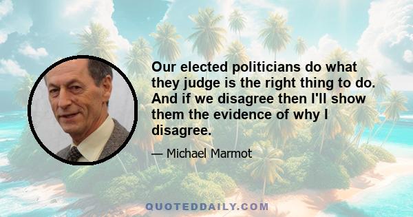 Our elected politicians do what they judge is the right thing to do. And if we disagree then I'll show them the evidence of why I disagree.