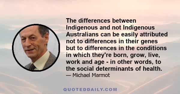 The differences between Indigenous and not Indigenous Australians can be easily attributed not to differences in their genes but to differences in the conditions in which they're born, grow, live, work and age - in