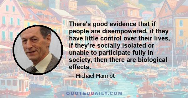 There's good evidence that if people are disempowered, if they have little control over their lives, if they're socially isolated or unable to participate fully in society, then there are biological effects.