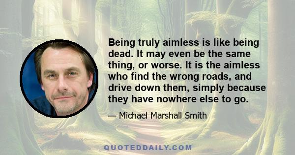 Being truly aimless is like being dead. It may even be the same thing, or worse. It is the aimless who find the wrong roads, and drive down them, simply because they have nowhere else to go.