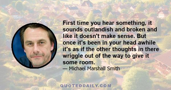 First time you hear something, it sounds outlandish and broken and like it doesn't make sense. But once it's been in your head awhile it's as if the other thoughts in there wriggle out of the way to give it some room.