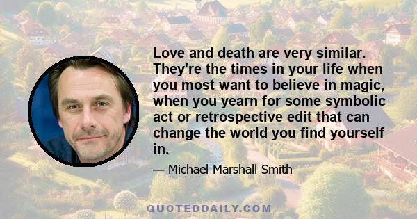 Love and death are very similar. They're the times in your life when you most want to believe in magic, when you yearn for some symbolic act or retrospective edit that can change the world you find yourself in.